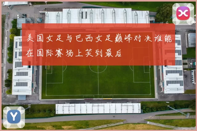 美国女足与巴西女足巅峰对决谁能在国际赛场上笑到最后