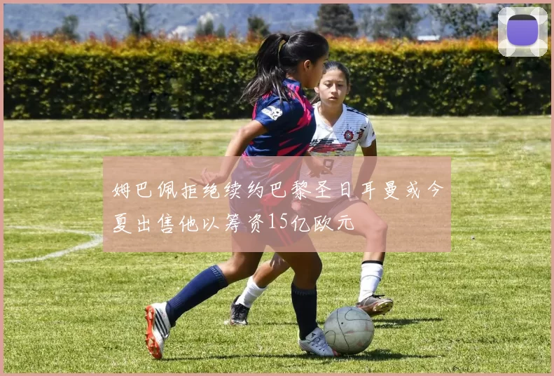 姆巴佩拒绝续约巴黎圣日耳曼或今夏出售他以筹资15亿欧元