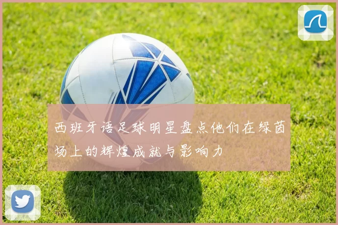 西班牙语足球明星盘点他们在绿茵场上的辉煌成就与影响力