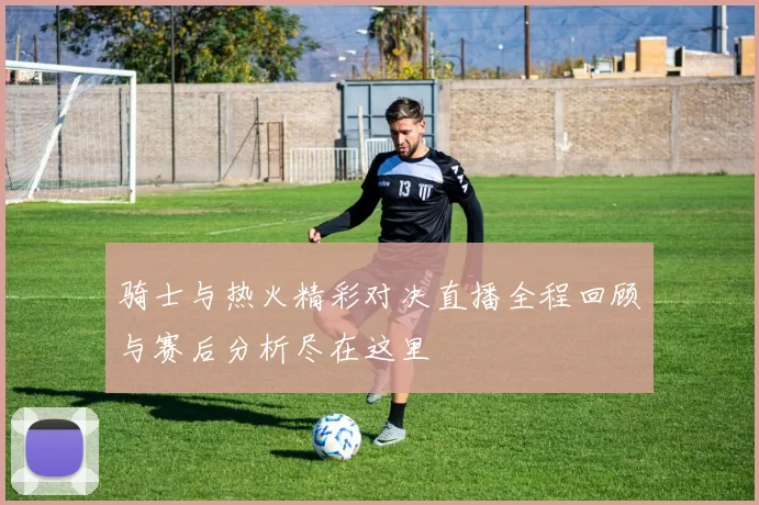 骑士与热火精彩对决直播全程回顾与赛后分析尽在这里