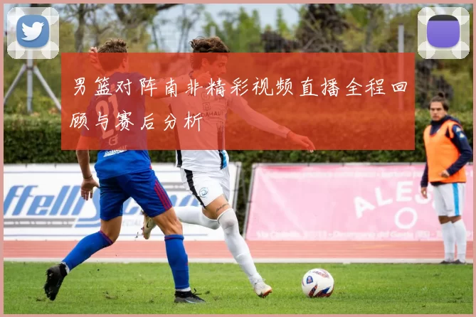 男篮对阵南非精彩视频直播全程回顾与赛后分析