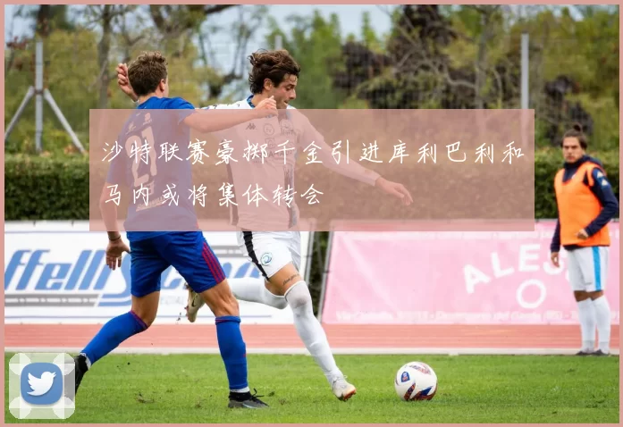 沙特联赛豪掷千金引进库利巴利和马内或将集体转会