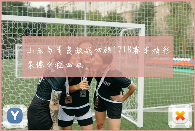 山东与青岛激战回顾1718赛季精彩录像全程回放
