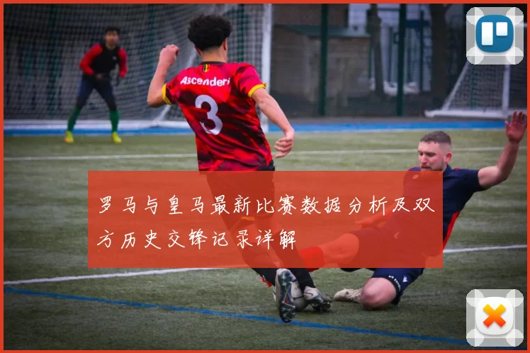 罗马与皇马最新比赛数据分析及双方历史交锋记录详解