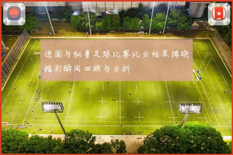 德国与秘鲁足球比赛比分结果揭晓精彩瞬间回顾与分析