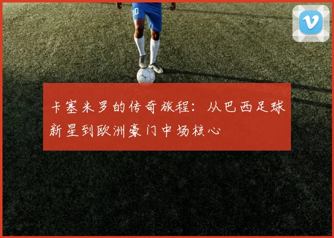 卡塞米罗的传奇旅程：从巴西足球新星到欧洲豪门中场核心