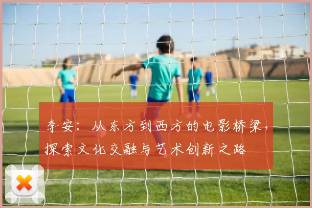 李安：从东方到西方的电影桥梁，探索文化交融与艺术创新之路