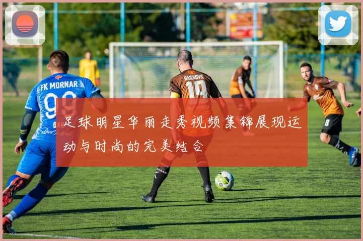 足球明星华丽走秀视频集锦展现运动与时尚的完美结合